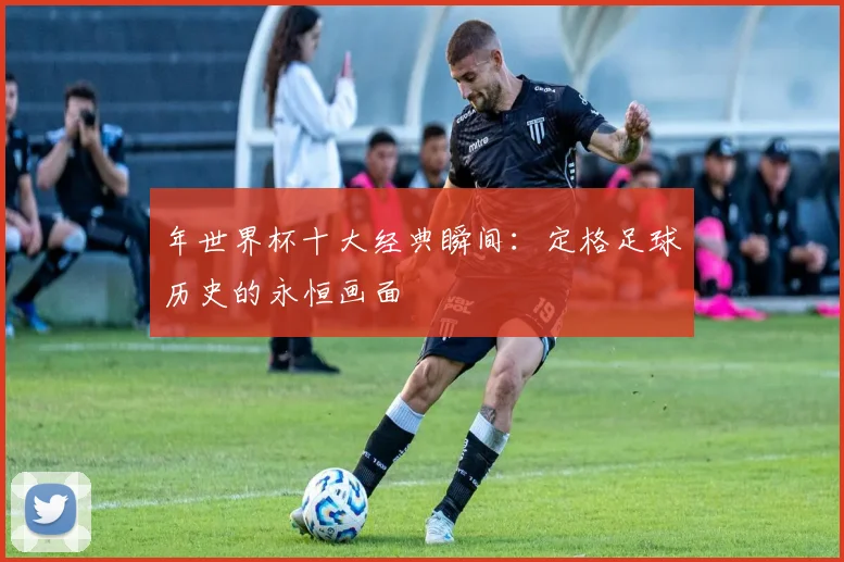 年世界杯十大经典瞬间:定格足球历史的永恒画面