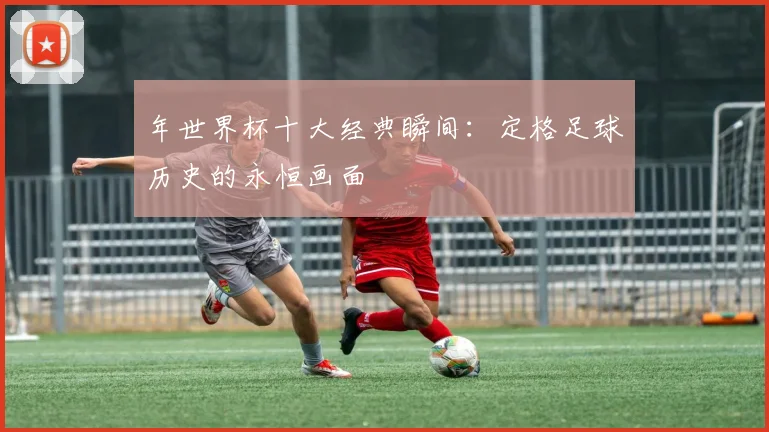 年世界杯十大经典瞬间：定格足球历史的永恒画面
